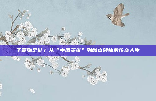 王嘉鹏是谁?从“中国英雄”到教育领袖的传奇人生