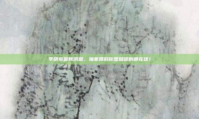 李明泉最新消息，独家爆料你想知道的都在这！