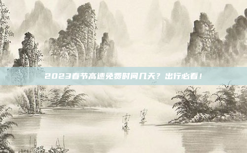 2023春节高速免费时间几天?出行必看!