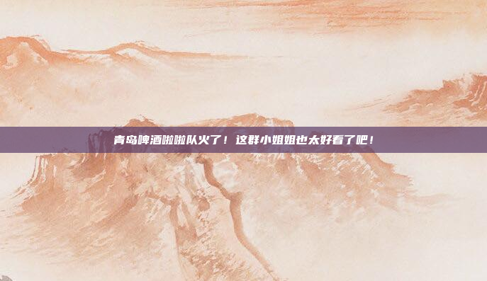 青岛啤酒啦啦队火了!这群小姐姐也太好看了吧!