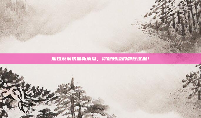 加拉茨钢铁最新消息，你想知道的都在这里！