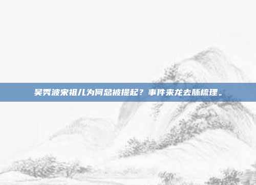 吴秀波宋祖儿为何总被提起?事件来龙去脉梳理。