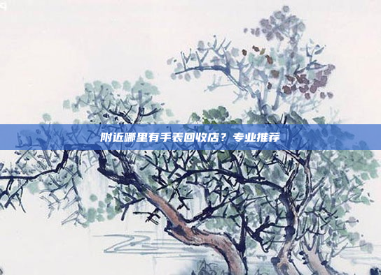附近哪里有手表回收店?专业推荐