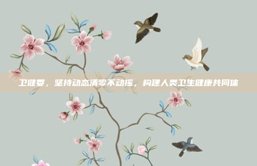 卫健委,坚持动态清零不动摇,构建人类卫生健康共同体