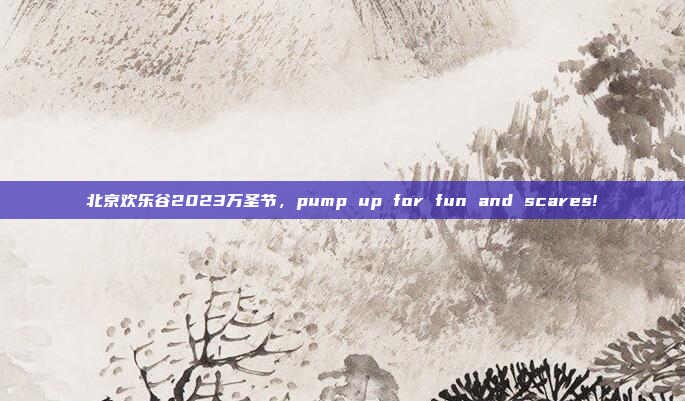 北京欢乐谷2023万圣节,pump up for fun and scares!