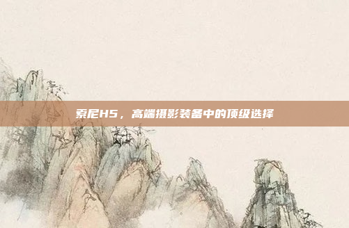 索尼H5,高端摄影装备中的顶级选择