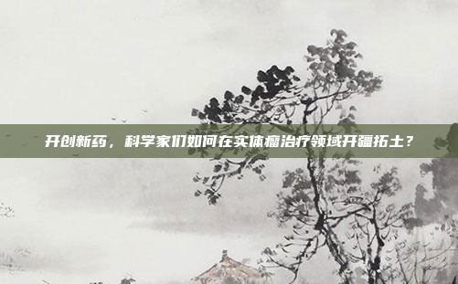 开创新药,科学家们如何在实体瘤治疗领域开疆拓土?