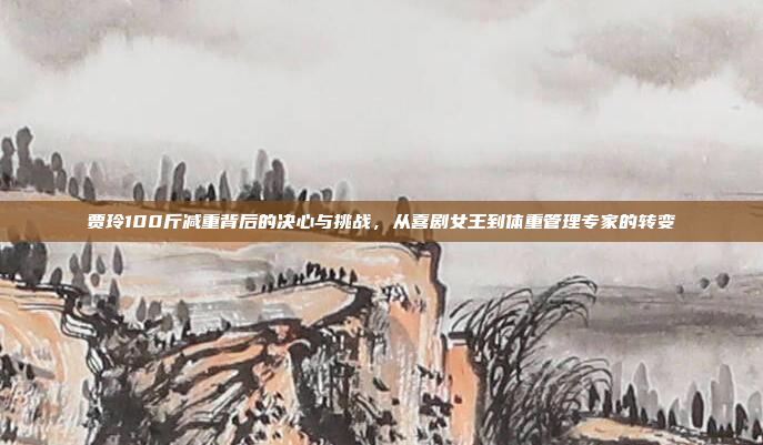 贾玲100斤减重背后的决心与挑战,从喜剧女王到体重管理专家的转变