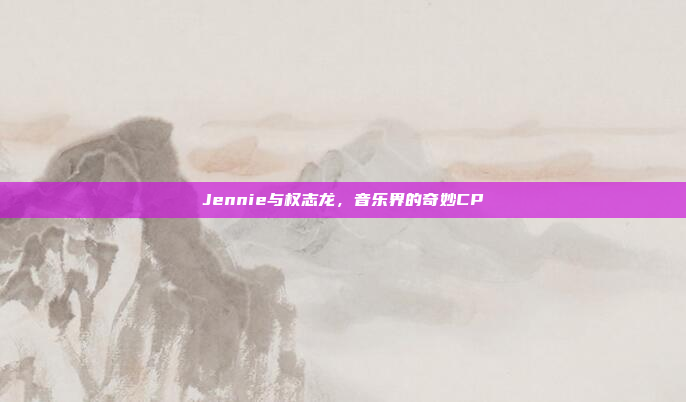 Jennie与权志龙,音乐界的奇妙CP
