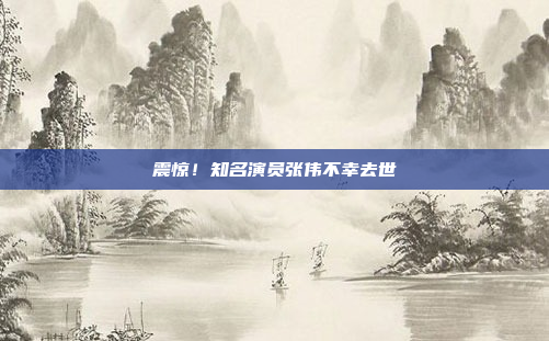 震惊！知名演员张伟不幸去世