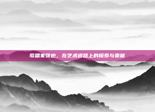 歌唱家张也,在艺术道路上的探索与贡献