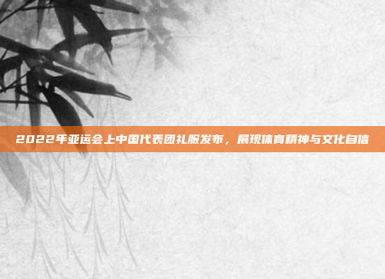 2022年亚运会上中国代表团礼服发布，展现体育精神与文化自信