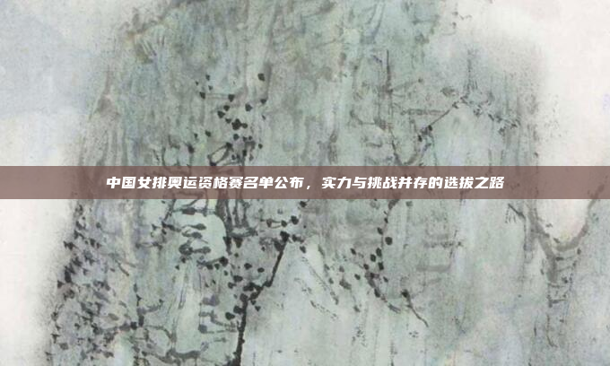 中国女排奥运资格赛名单公布,实力与挑战并存的选拔之路