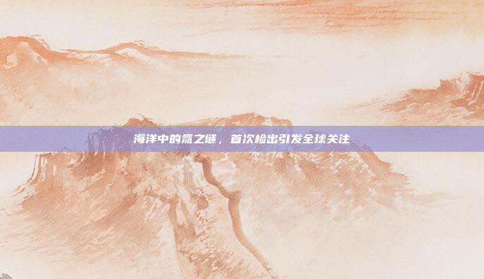海洋中的氚之谜,首次检出引发全球关注