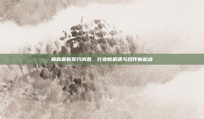 杨鸣最新签约消息,行业新机遇与合作新起点