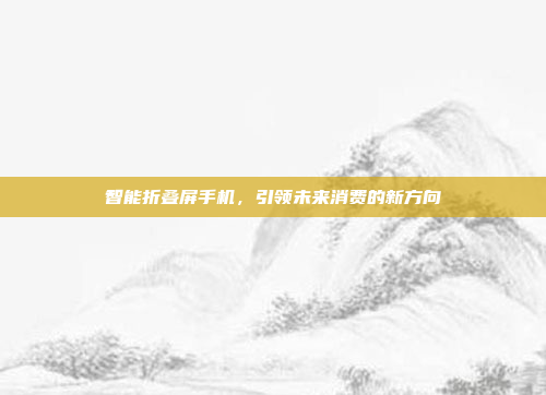 智能折叠屏手机,引领未来消费的新方向