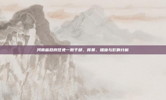 河南省政府任免一批干部,背景、措施与影响分析