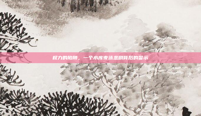 权力的陷阱，一个水库夜泳悲剧背后的警示
