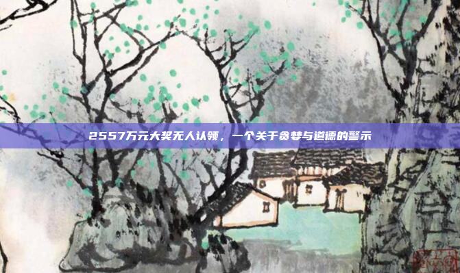 2557万元大奖无人认领,一个关于贪婪与道德的警示