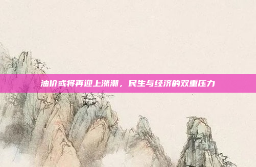 油价或将再迎上涨潮,民生与经济的双重压力
