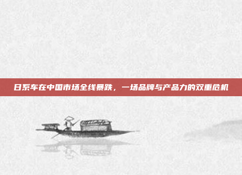 日系车在中国市场全线暴跌,一场品牌与产品力的双重危机