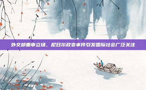 外交部重申立场,尼日尔政变事件引发国际社会广泛关注
