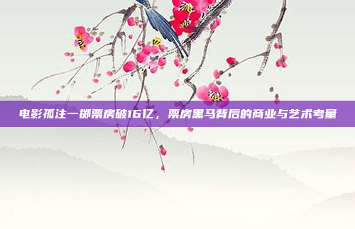 电影孤注一掷票房破16亿,票房黑马背后的商业与艺术考量