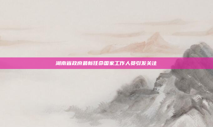 湖南省政府最新任命国家工作人员引发关注