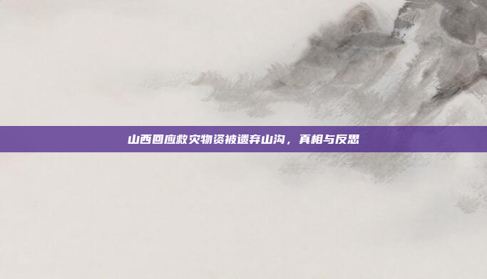 山西回应救灾物资被遗弃山沟,真相与反思