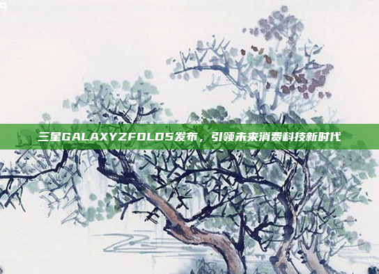 三星GALAXYZFOLD5发布,引领未来消费科技新时代