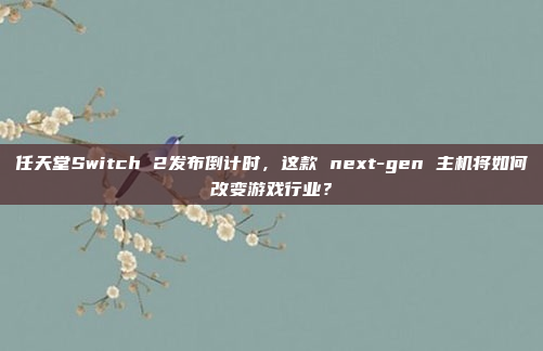 任天堂Switch 2发布倒计时,这款 next-gen 主机将如何改变游戏行业?