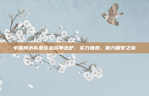 中国跳水队亚运会名单出炉,实力强劲,助力圆梦之旅