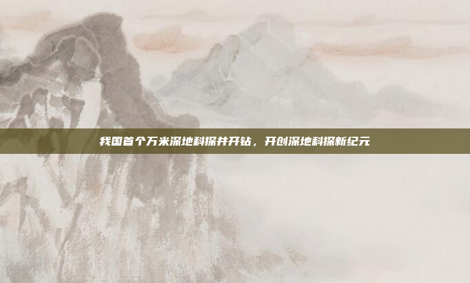 我国首个万米深地科探井开钻,开创深地科探新纪元