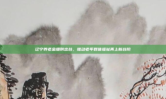 辽宁养老金细则出台,推动老年群体福祉再上新台阶