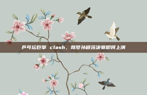 乒乓坛巨擘 clash,陈梦孙颖莎决赛即将上演