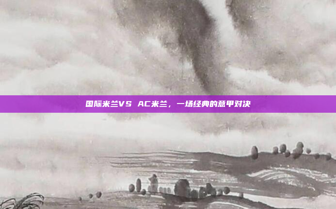 国际米兰VS AC米兰,一场经典的意甲对决