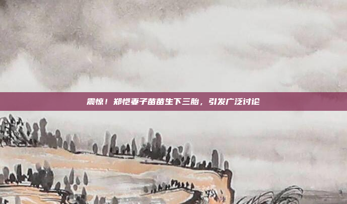 震惊!郑恺妻子苗苗生下三胎,引发广泛讨论