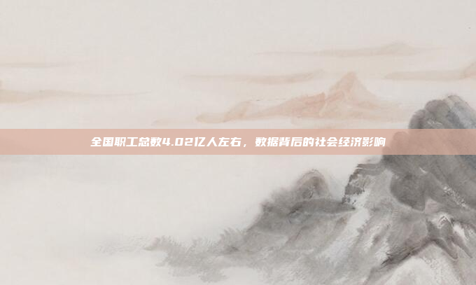 全国职工总数4.02亿人左右,数据背后的社会经济影响