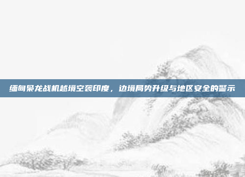 缅甸枭龙战机越境空袭印度,边境局势升级与地区安全的警示