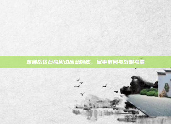 东部战区台岛周边应急演练,军事布局与战略考量