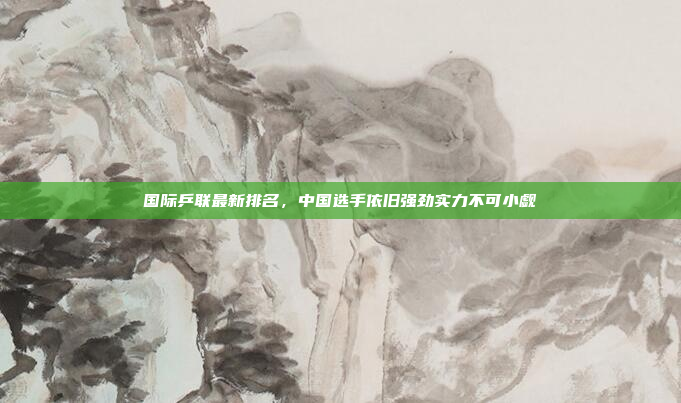 国际乒联最新排名,中国选手依旧强劲实力不可小觑