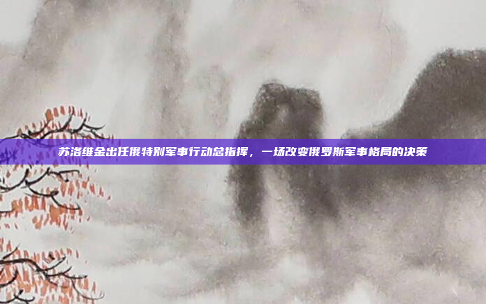 苏洛维金出任俄特别军事行动总指挥,一场改变俄罗斯军事格局的决策