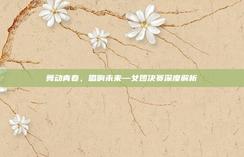 舞动青春，唱响未来—女团决赛深度解析