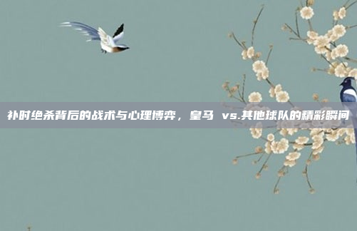 补时绝杀背后的战术与心理博弈，皇马 vs.其他球队的精彩瞬间