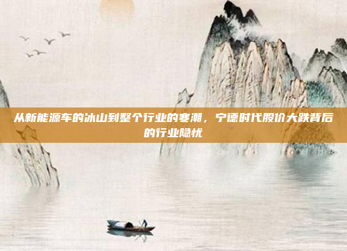 从新能源车的冰山到整个行业的寒潮,宁德时代股价大跌背后的行业隐忧