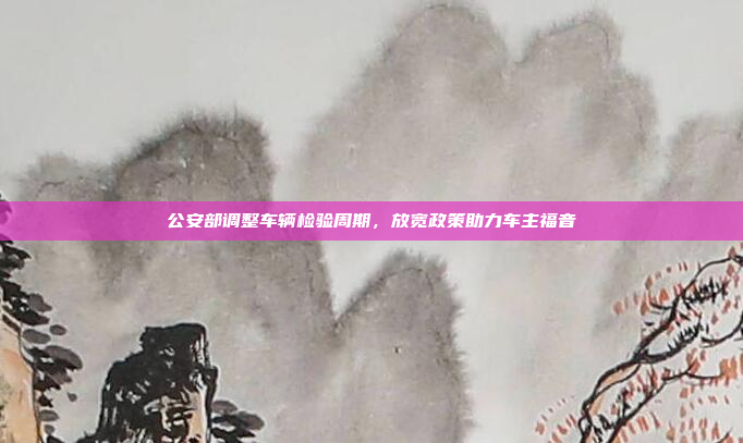 公安部调整车辆检验周期,放宽政策助力车主福音