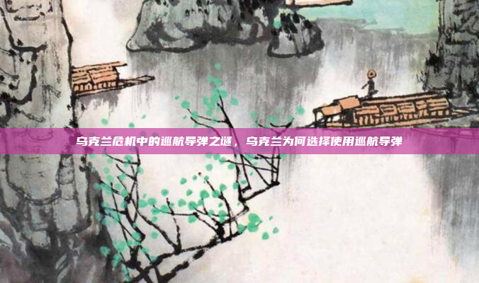 乌克兰危机中的巡航导弹之谜,乌克兰为何选择使用巡航导弹