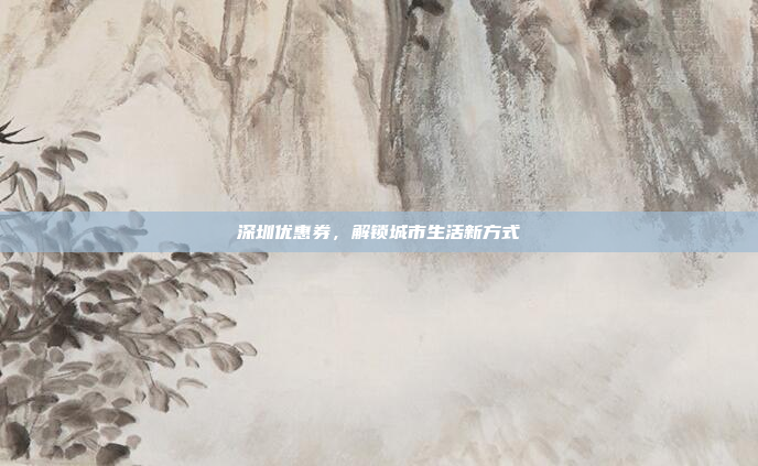 深圳优惠券,解锁城市生活新方式