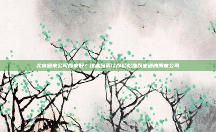 北京搬家公司哪家好?这些因素让你轻松选到靠谱的搬家公司