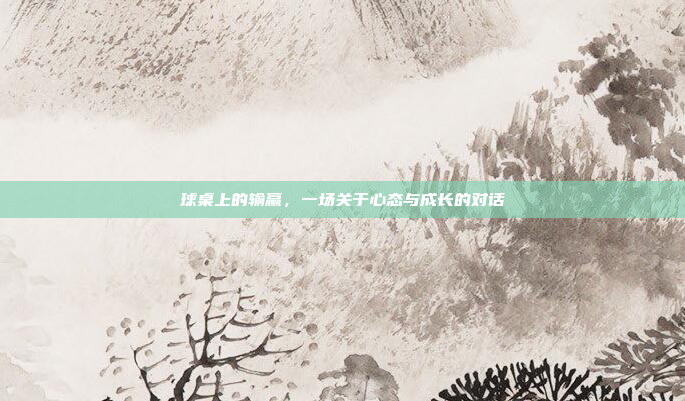 球桌上的输赢，一场关于心态与成长的对话